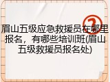 眉山五级应急救援员在哪里报名,有哪些培训班(眉山五级救援员报名处)