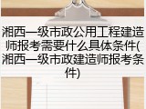 湘西一级市政公用工程建造师报考需要什么具体条件(湘西一级市政建造师报考条件)