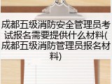成都五级消防安全管理员考试报名需要提供什么材料(成都五级消防管理员报名材料)