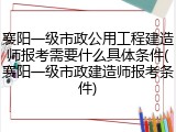襄阳一级市政公用工程建造师报考需要什么具体条件(襄阳一级市政建造师报考条件)