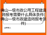 佛山一级市政公用工程建造师报考需要什么具体条件(佛山一级市政建造师报考条件)