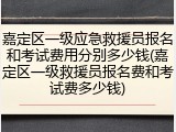 嘉定区一级应急救援员报名和考试费用分别多少钱(嘉定区一级救援员报名费和考试费多少钱)
