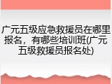 广元五级应急救援员在哪里报名，有哪些培训班(广元五级救援员报名处)