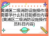 黄浦区二级消防设施操作员需要学什么科目呢哪些内容(黄浦区二级消防设施操作员科目内容)