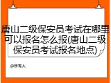 唐山二级保安员考试在哪里可以报名怎么报(唐山二级保安员考试报名地点)