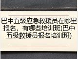 巴中五级应急救援员在哪里报名，有哪些培训班(巴中五级救援员报名培训班)