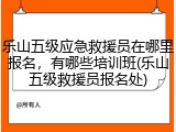乐山五级应急救援员在哪里报名,有哪些培训班(乐山五级救援员报名处)