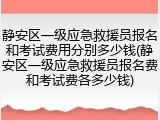 静安区一级应急救援员报名和考试费用分别多少钱(静安区一级应急救援员报名费和考试费各多少钱)