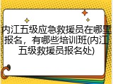 内江五级应急救援员在哪里报名，有哪些培训班(内江五级救援员报名处)