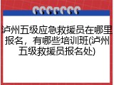 泸州五级应急救援员在哪里报名,有哪些培训班(泸州五级救援员报名处)