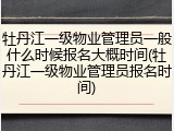 牡丹江一级物业管理员一般什么时候报名大概时间(牡丹江一级物业管理员报名时间)