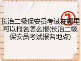 长治二级保安员考试在哪里可以报名怎么报(长治二级保安员考试报名地点)