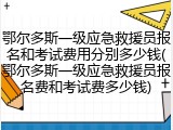 鄂尔多斯一级应急救援员报名和考试费用分别多少钱(鄂尔多斯一级应急救援员报名费和考试费多少钱)