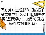 巴彦淖尔二级消防设施操作员需要学什么科目呢哪些内容(巴彦淖尔二级消防设施操作员科目内容)