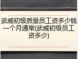 武威初级质量员工资多少钱一个月通常(武威初级员工资多少)