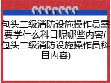 包头二级消防设施操作员需要学什么科目呢哪些内容(包头二级消防设施操作员科目内容)
