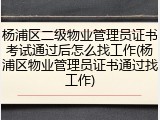 杨浦区二级物业管理员证书考试通过后怎么找工作(杨浦区物业管理员证书通过找工作)