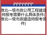 淮北一级市政公用工程建造师报考需要什么具体条件(淮北一级市政建造师报考条件)