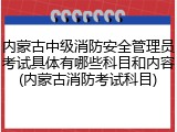 内蒙古中级消防安全管理员考试具体有哪些科目和内容(内蒙古消防考试科目)
