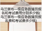 乌兰察布一级应急救援员报名和考试费用分别多少钱(乌兰察布一级应急救援员报名费和考试费多少钱)