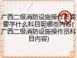 广西二级消防设施操作员需要学什么科目呢哪些内容(广西二级消防设施操作员科目内容)