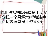 呼和浩特初级质量员工资多少钱一个月通常(呼和浩特初级质量员工资多少)