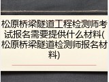 松原桥梁隧道工程检测师考试报名需要提供什么材料(松原桥梁隧道检测师报名材料)