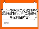 吴忠一级保安员考试具体有哪些科目和内容(吴忠保安考试科目内容)
