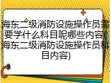 海东二级消防设施操作员需要学什么科目呢哪些内容(海东二级消防设施操作员科目内容)
