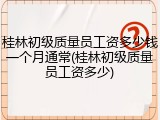 桂林初级质量员工资多少钱一个月通常(桂林初级质量员工资多少)