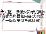 大兴区一级保安员考试具体有哪些科目和内容(大兴区一级保安员考试科目)
