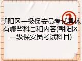 朝阳区一级保安员考试具体有哪些科目和内容(朝阳区一级保安员考试科目)