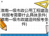 淮南一级市政公用工程建造师报考需要什么具体条件(淮南一级市政建造师报考条件)