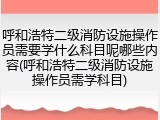 呼和浩特二级消防设施操作员需要学什么科目呢哪些内容(呼和浩特二级消防设施操作员需学科目)