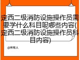 定西二级消防设施操作员需要学什么科目呢哪些内容(定西二级消防设施操作员科目内容)