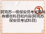 阿克苏一级保安员考试具体有哪些科目和内容(阿克苏保安员考试科目)