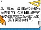 乌兰察布二级消防设施操作员需要学什么科目呢哪些内容(乌兰察布二级消防设施操作员需学科目)