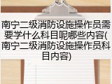 南宁二级消防设施操作员需要学什么科目呢哪些内容(南宁二级消防设施操作员科目内容)