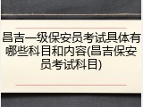 昌吉一级保安员考试具体有哪些科目和内容(昌吉保安员考试科目)
