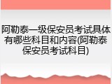 阿勒泰一级保安员考试具体有哪些科目和内容(阿勒泰保安员考试科目)
