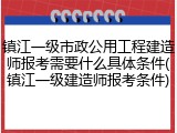 镇江一级市政公用工程建造师报考需要什么具体条件(镇江一级建造师报考条件)