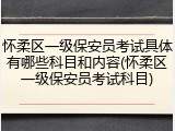 怀柔区一级保安员考试具体有哪些科目和内容(怀柔区一级保安员考试科目)