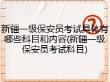 新疆一级保安员考试具体有哪些科目和内容(新疆一级保安员考试科目)