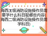 海西二级消防设施操作员需要学什么科目呢哪些内容(海西二级消防设施操作员需学科目)