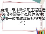 台州一级市政公用工程建造师报考需要什么具体条件(台州一级市政建造师报考条件)