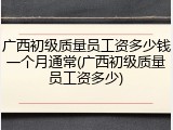 广西初级质量员工资多少钱一个月通常(广西初级质量员工资多少)
