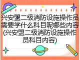 兴安盟二级消防设施操作员需要学什么科目呢哪些内容(兴安盟二级消防设施操作员科目内容)