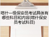 喀什一级保安员考试具体有哪些科目和内容(喀什保安员考试科目)