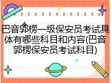 巴音郭楞一级保安员考试具体有哪些科目和内容(巴音郭楞保安员考试科目)