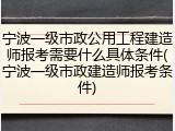 宁波一级市政公用工程建造师报考需要什么具体条件(宁波一级市政建造师报考条件)